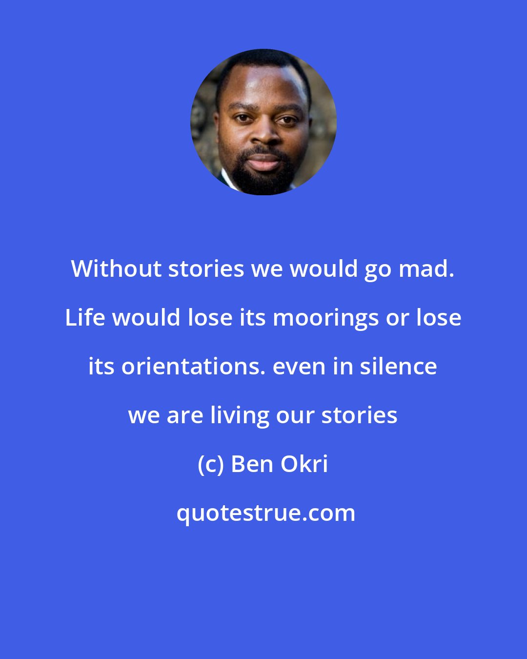 Ben Okri: Without stories we would go mad. Life would lose its moorings or lose its orientations. even in silence we are living our stories