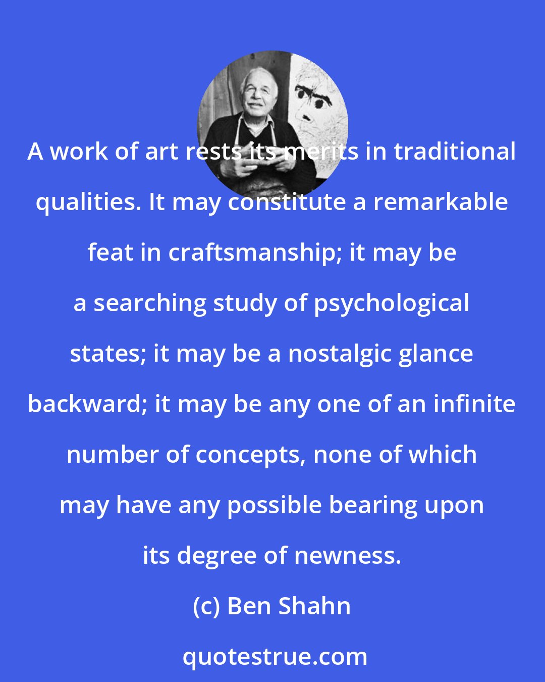 Ben Shahn: A work of art rests its merits in traditional qualities. It may constitute a remarkable feat in craftsmanship; it may be a searching study of psychological states; it may be a nostalgic glance backward; it may be any one of an infinite number of concepts, none of which may have any possible bearing upon its degree of newness.