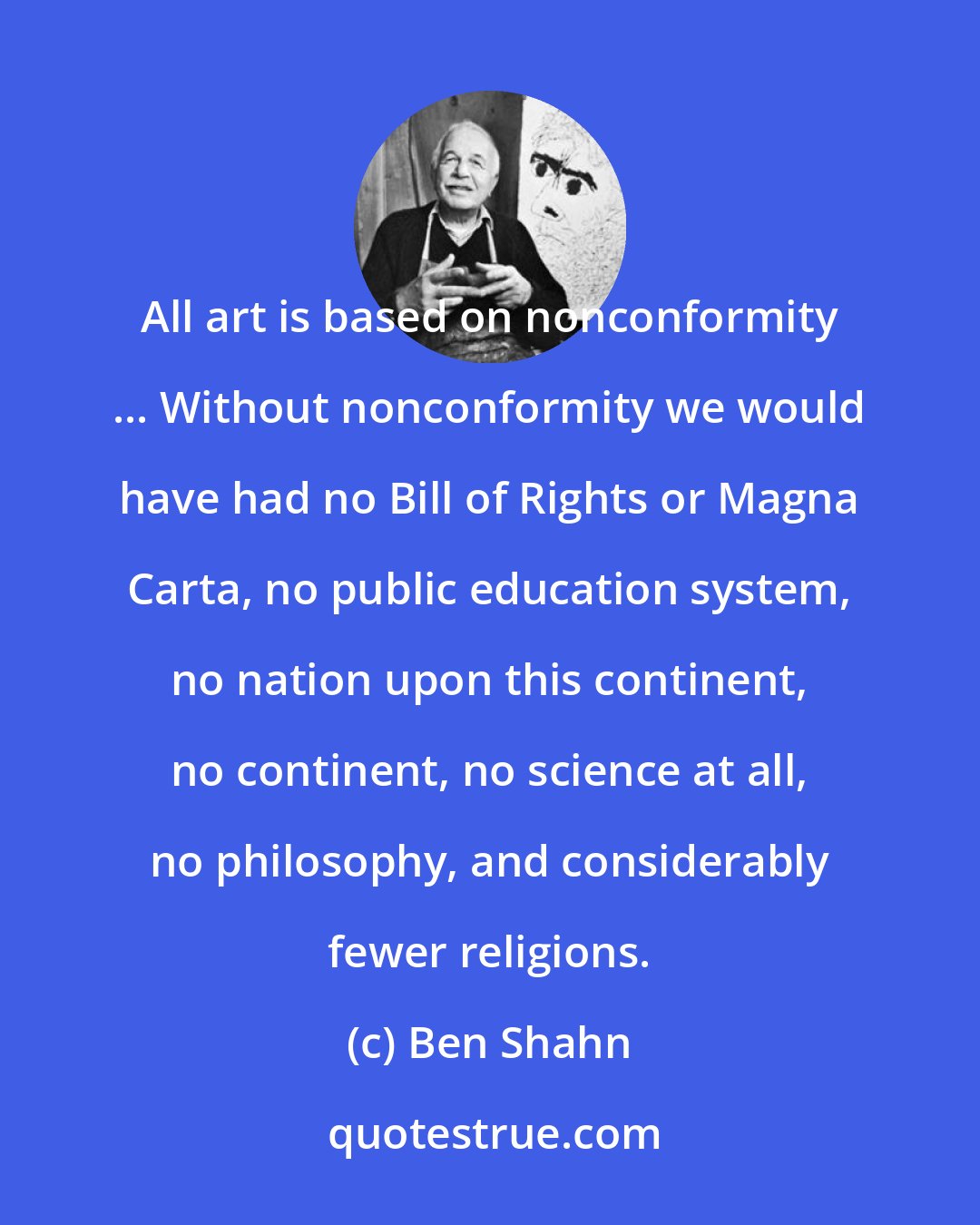 Ben Shahn: All art is based on nonconformity ... Without nonconformity we would have had no Bill of Rights or Magna Carta, no public education system, no nation upon this continent, no continent, no science at all, no philosophy, and considerably fewer religions.