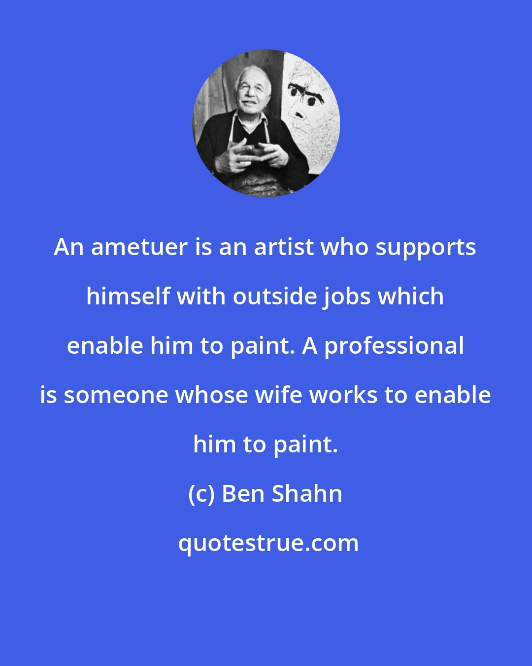 Ben Shahn: An ametuer is an artist who supports himself with outside jobs which enable him to paint. A professional is someone whose wife works to enable him to paint.