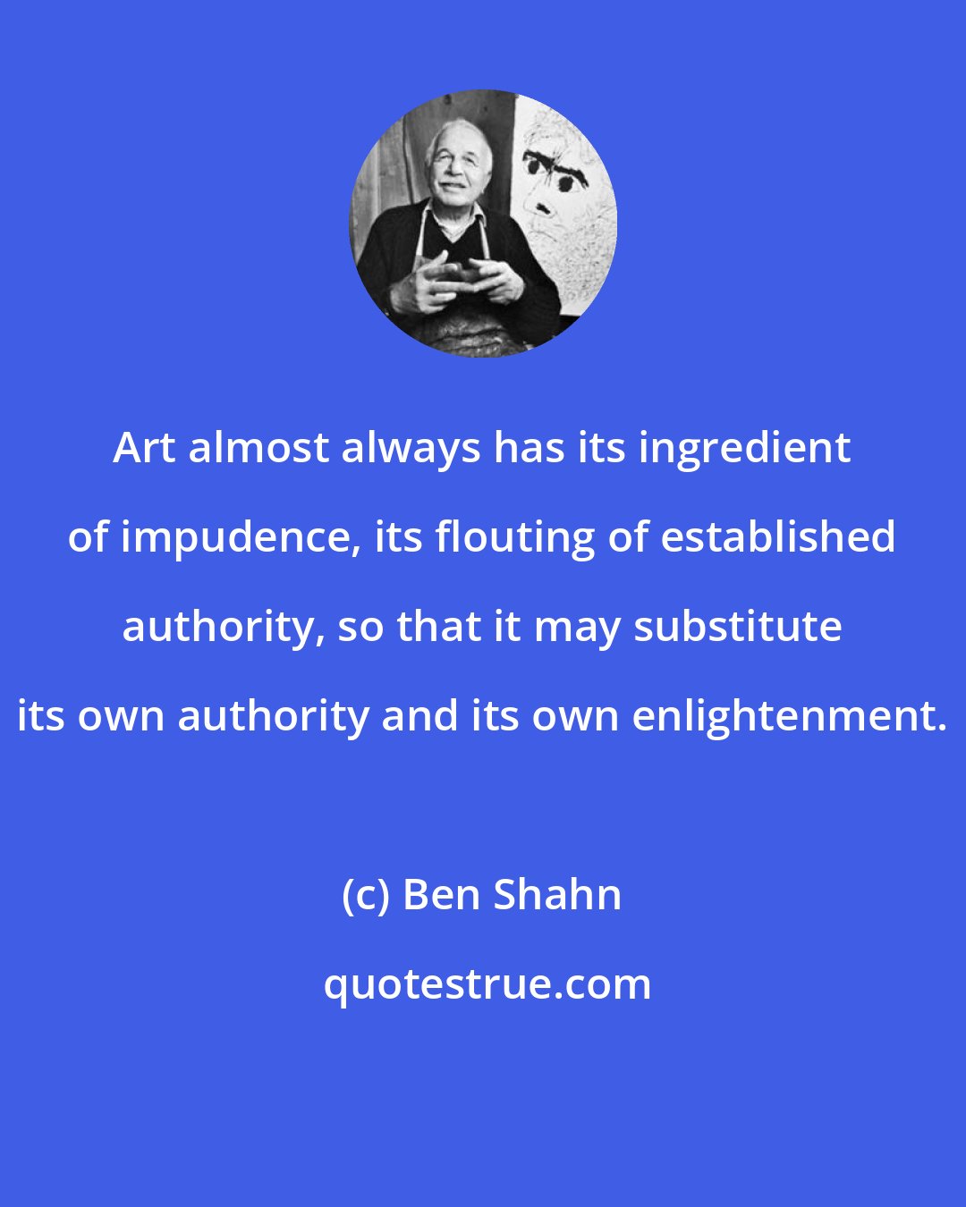 Ben Shahn: Art almost always has its ingredient of impudence, its flouting of established authority, so that it may substitute its own authority and its own enlightenment.