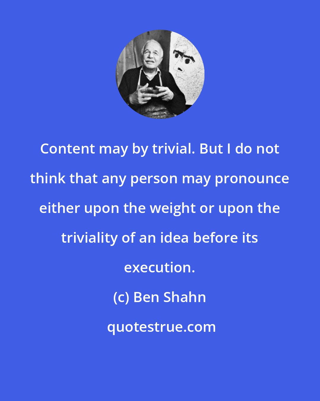 Ben Shahn: Content may by trivial. But I do not think that any person may pronounce either upon the weight or upon the triviality of an idea before its execution.