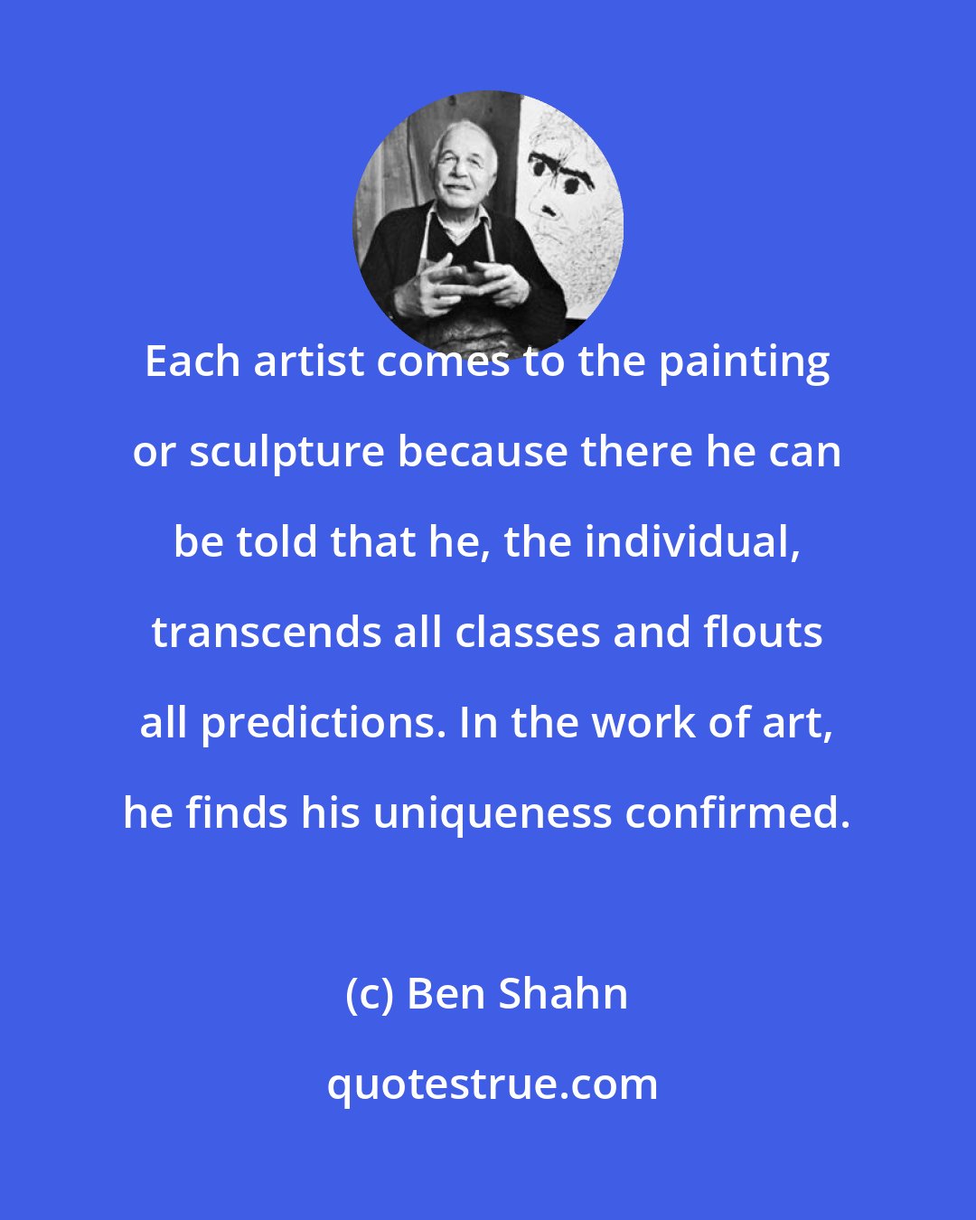 Ben Shahn: Each artist comes to the painting or sculpture because there he can be told that he, the individual, transcends all classes and flouts all predictions. In the work of art, he finds his uniqueness confirmed.