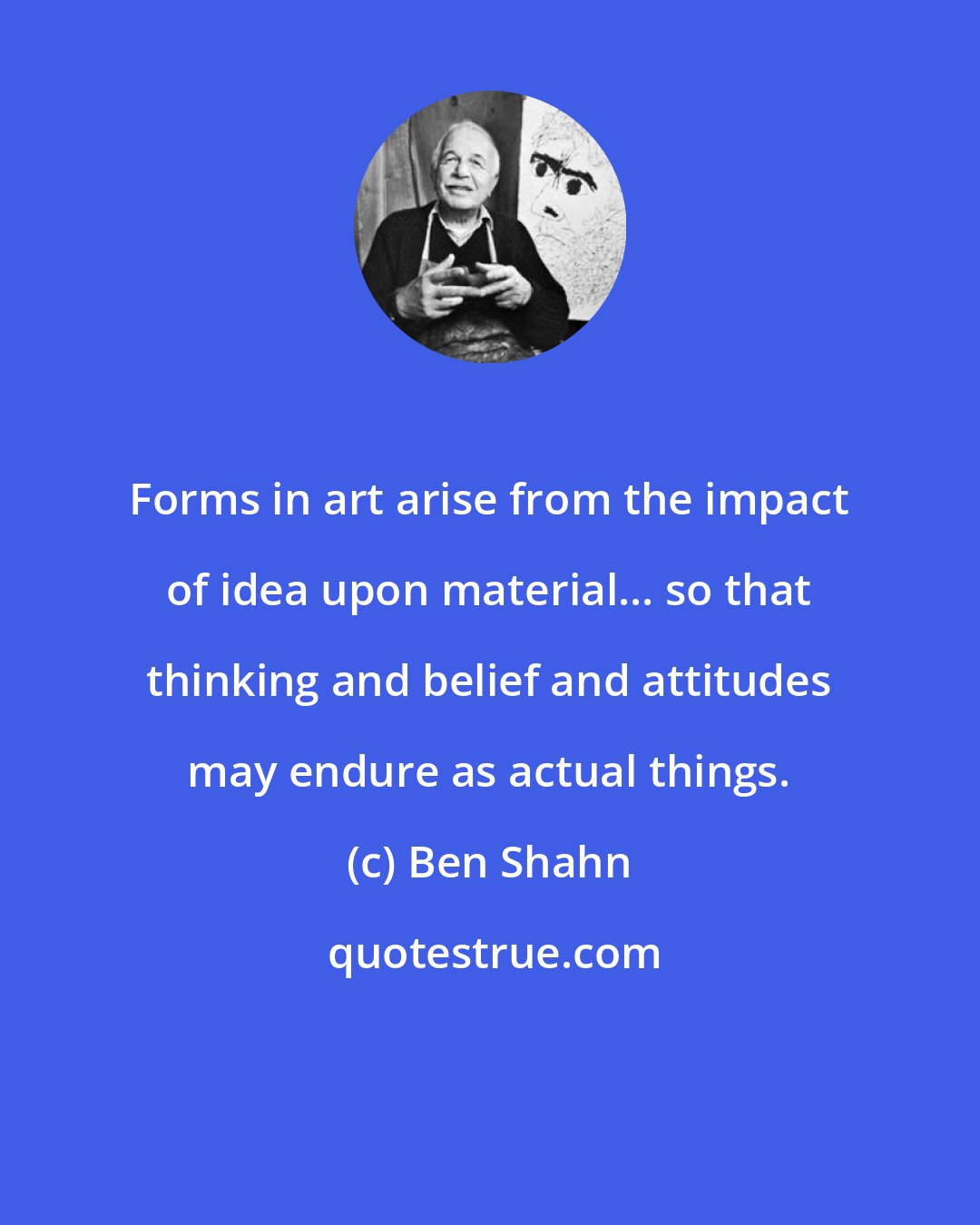 Ben Shahn: Forms in art arise from the impact of idea upon material... so that thinking and belief and attitudes may endure as actual things.