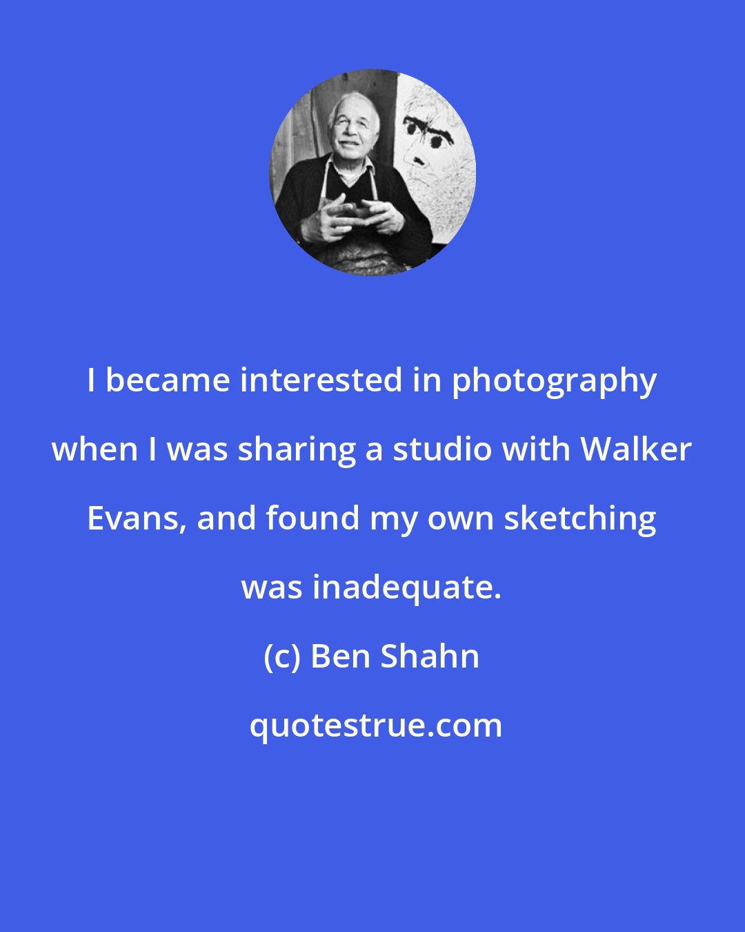 Ben Shahn: I became interested in photography when I was sharing a studio with Walker Evans, and found my own sketching was inadequate.