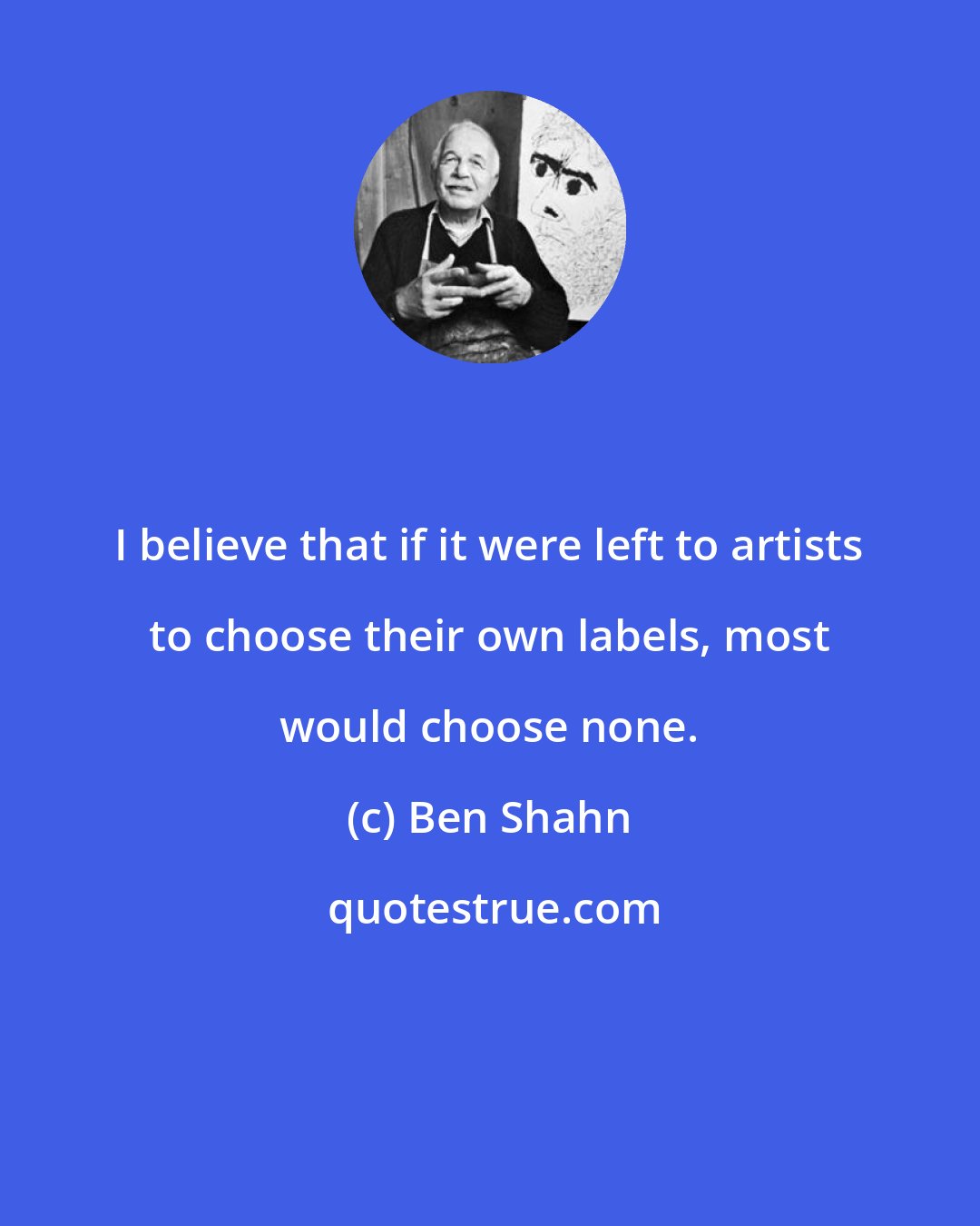 Ben Shahn: I believe that if it were left to artists to choose their own labels, most would choose none.