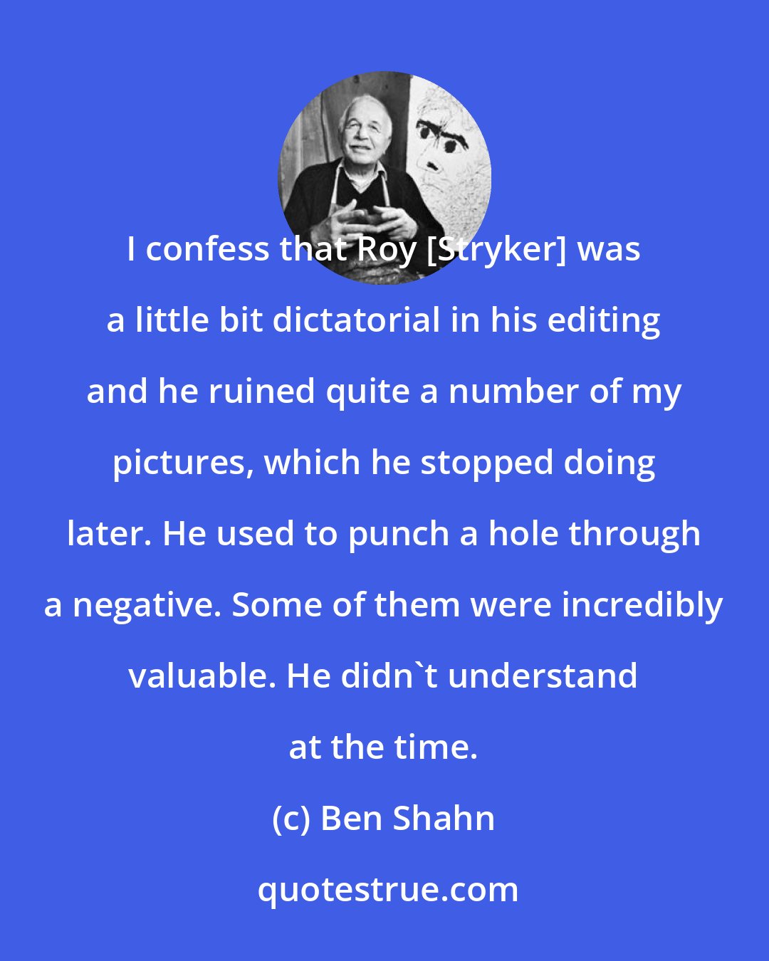 Ben Shahn: I confess that Roy [Stryker] was a little bit dictatorial in his editing and he ruined quite a number of my pictures, which he stopped doing later. He used to punch a hole through a negative. Some of them were incredibly valuable. He didn't understand at the time.