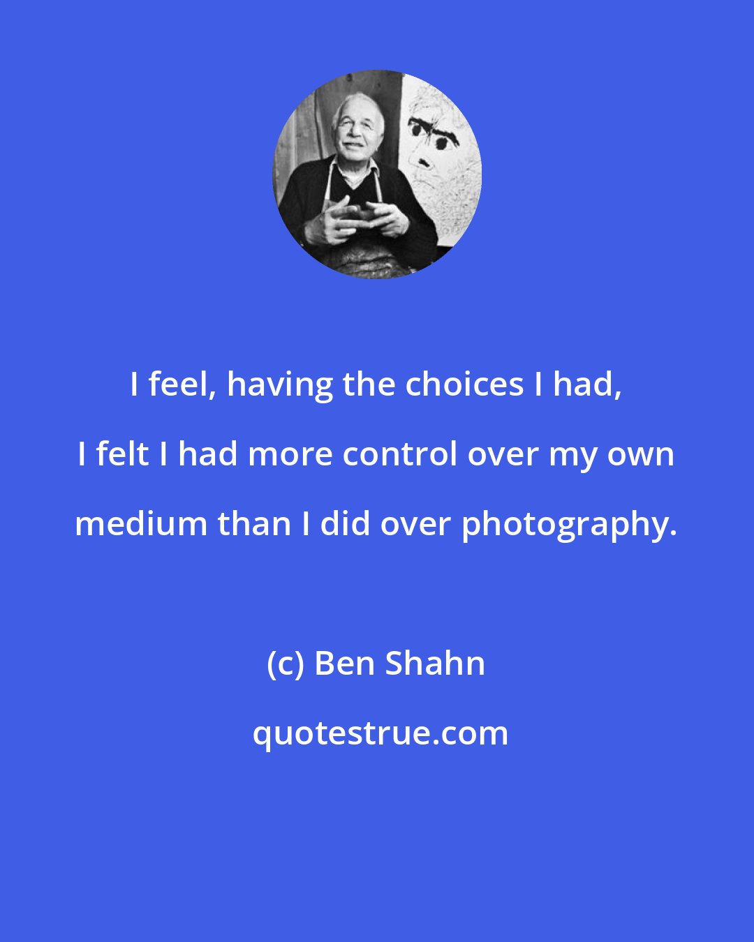 Ben Shahn: I feel, having the choices I had, I felt I had more control over my own medium than I did over photography.