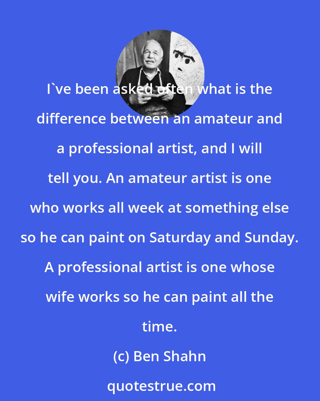 Ben Shahn: I've been asked often what is the difference between an amateur and a professional artist, and I will tell you. An amateur artist is one who works all week at something else so he can paint on Saturday and Sunday. A professional artist is one whose wife works so he can paint all the time.