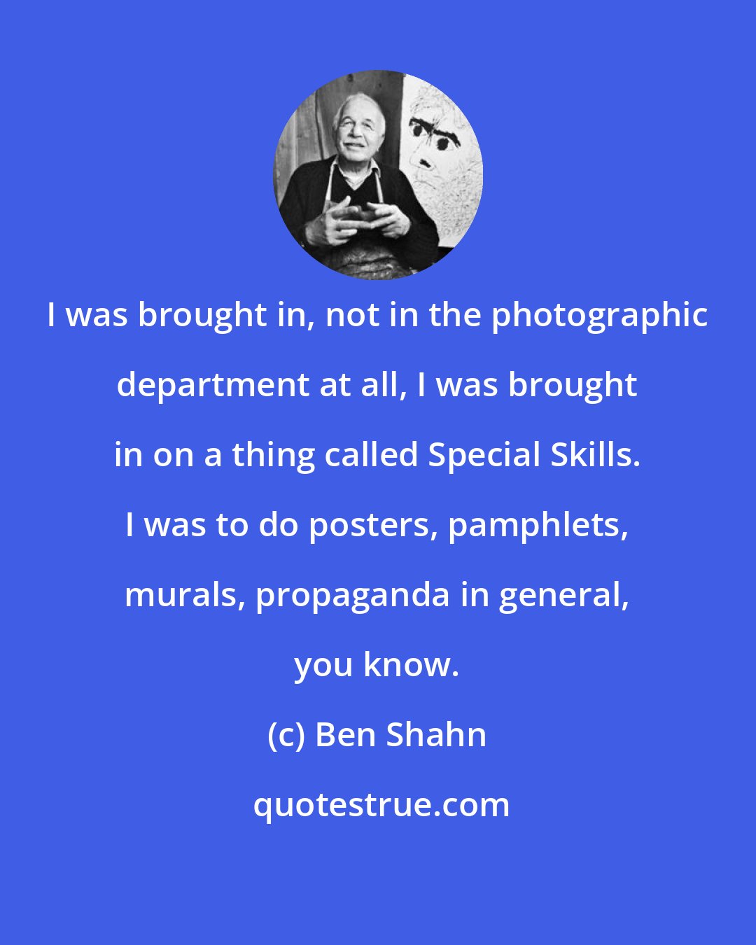 Ben Shahn: I was brought in, not in the photographic department at all, I was brought in on a thing called Special Skills. I was to do posters, pamphlets, murals, propaganda in general, you know.