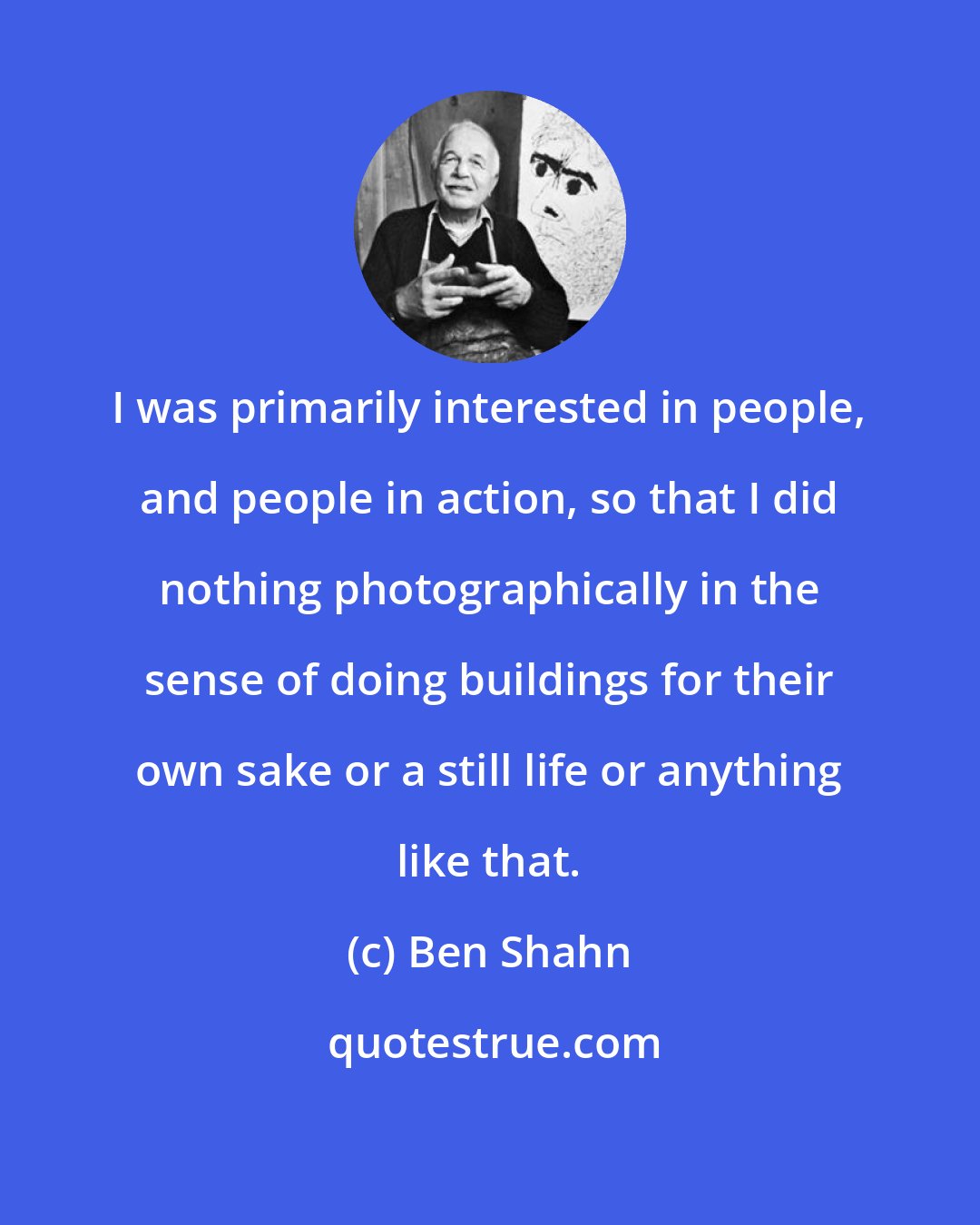 Ben Shahn: I was primarily interested in people, and people in action, so that I did nothing photographically in the sense of doing buildings for their own sake or a still life or anything like that.