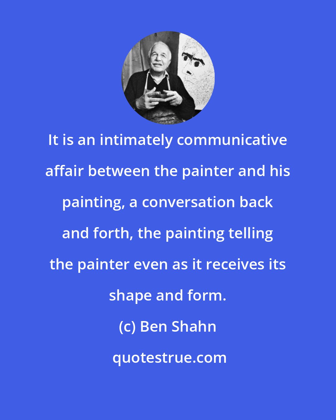 Ben Shahn: It is an intimately communicative affair between the painter and his painting, a conversation back and forth, the painting telling the painter even as it receives its shape and form.