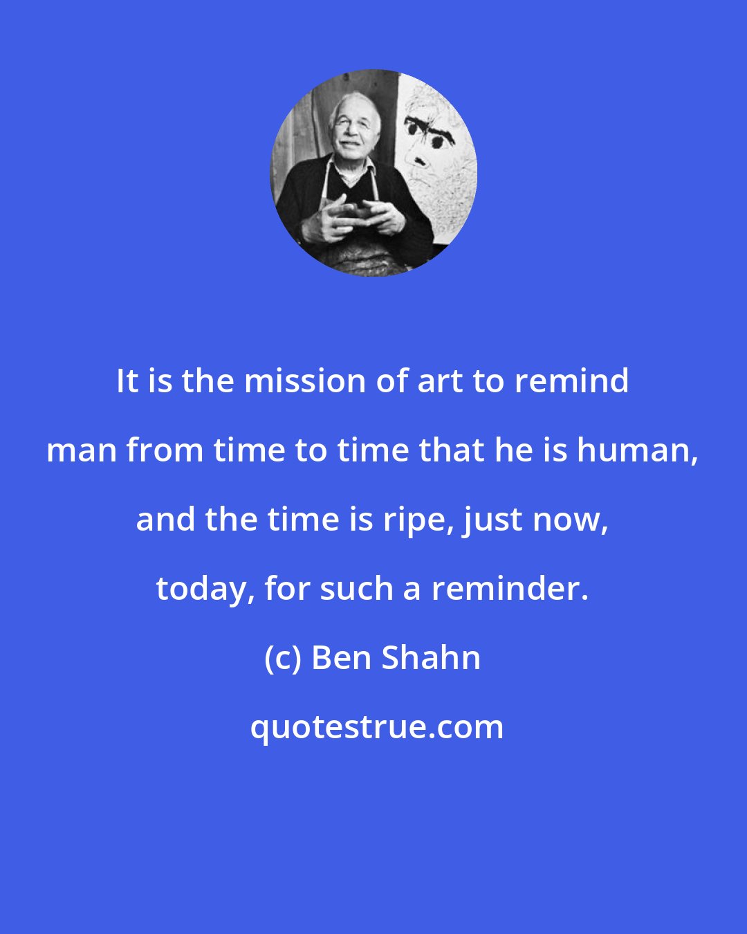 Ben Shahn: It is the mission of art to remind man from time to time that he is human, and the time is ripe, just now, today, for such a reminder.