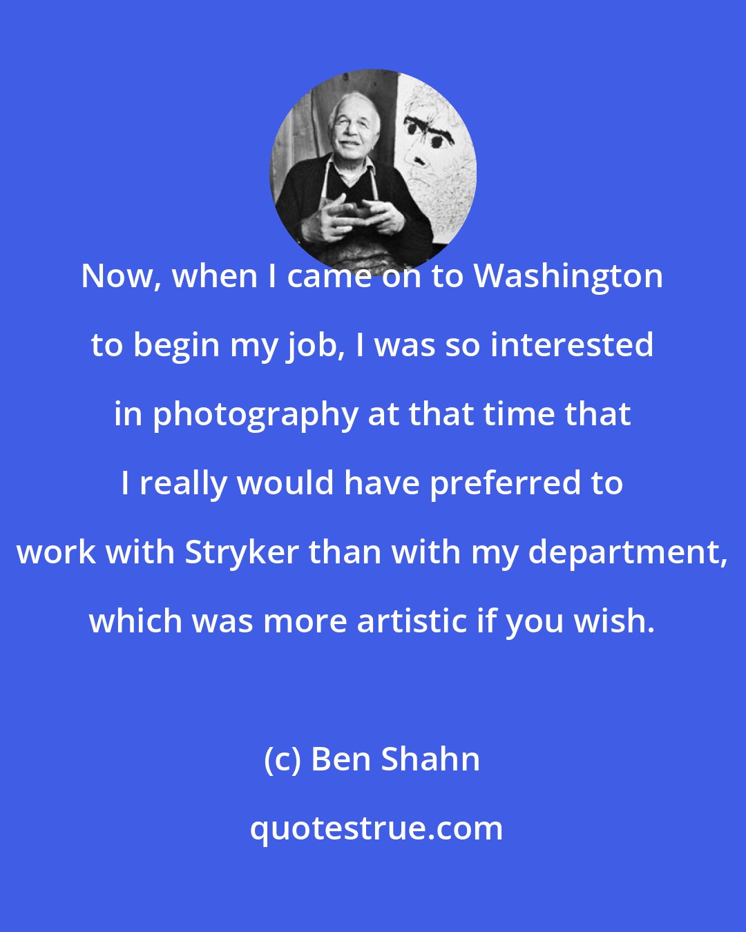 Ben Shahn: Now, when I came on to Washington to begin my job, I was so interested in photography at that time that I really would have preferred to work with Stryker than with my department, which was more artistic if you wish.