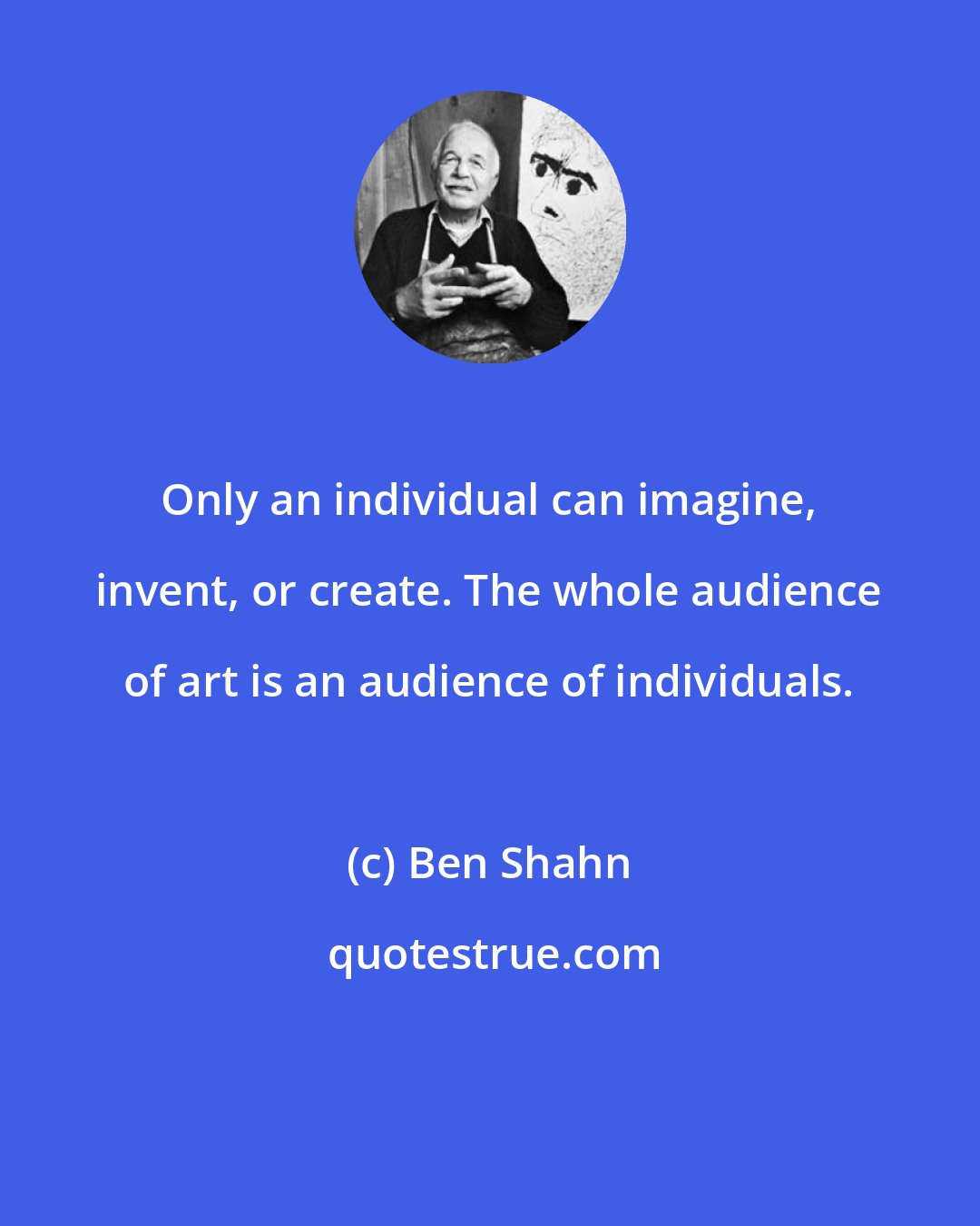 Ben Shahn: Only an individual can imagine, invent, or create. The whole audience of art is an audience of individuals.