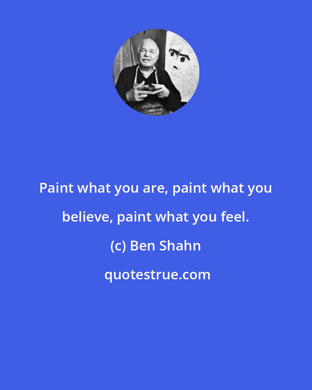 Ben Shahn: Paint what you are, paint what you believe, paint what you feel.