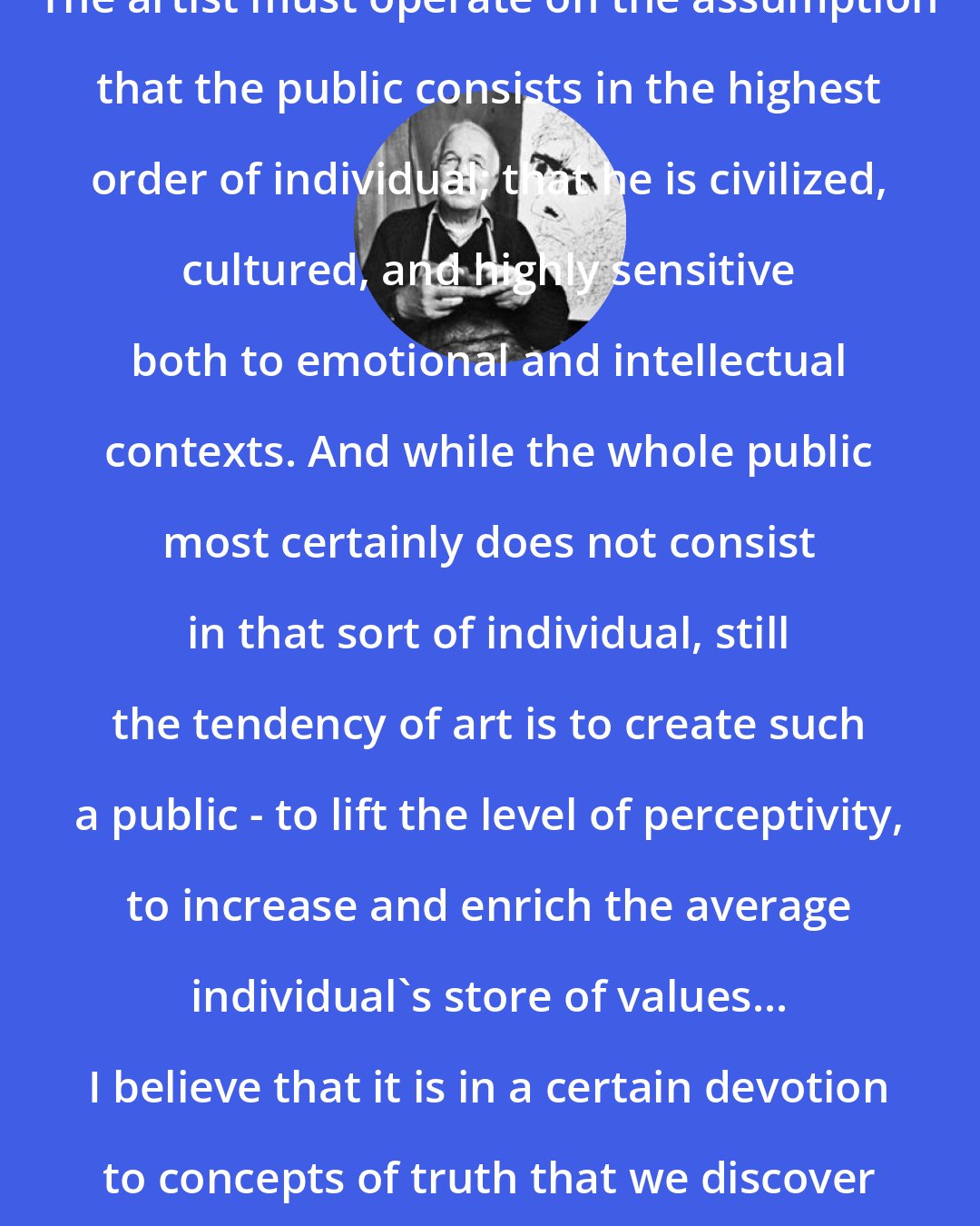 Ben Shahn: The artist must operate on the assumption that the public consists in the highest order of individual; that he is civilized, cultured, and highly sensitive both to emotional and intellectual contexts. And while the whole public most certainly does not consist in that sort of individual, still the tendency of art is to create such a public - to lift the level of perceptivity, to increase and enrich the average individual's store of values... I believe that it is in a certain devotion to concepts of truth that we discover values.