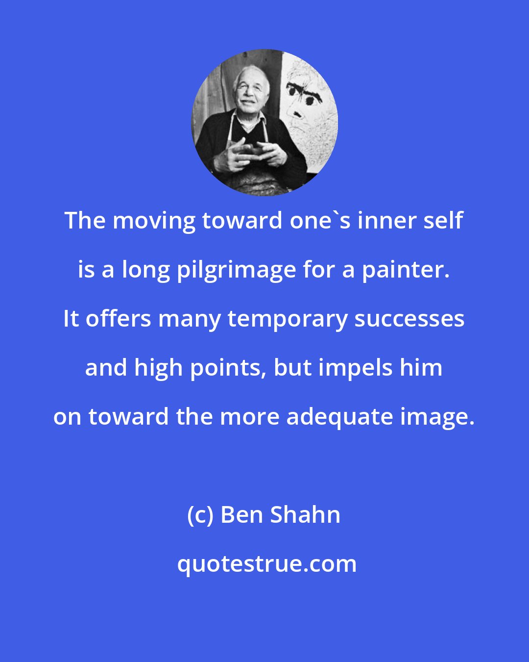 Ben Shahn: The moving toward one's inner self is a long pilgrimage for a painter. It offers many temporary successes and high points, but impels him on toward the more adequate image.