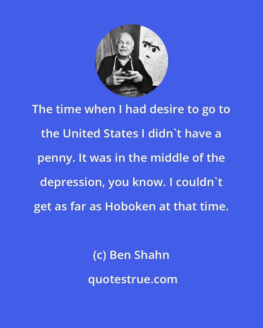 Ben Shahn: The time when I had desire to go to the United States I didn't have a penny. It was in the middle of the depression, you know. I couldn't get as far as Hoboken at that time.