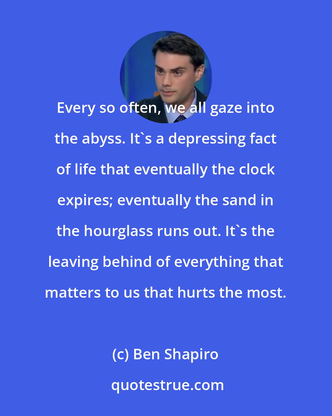 Ben Shapiro: Every so often, we all gaze into the abyss. It's a depressing fact of life that eventually the clock expires; eventually the sand in the hourglass runs out. It's the leaving behind of everything that matters to us that hurts the most.
