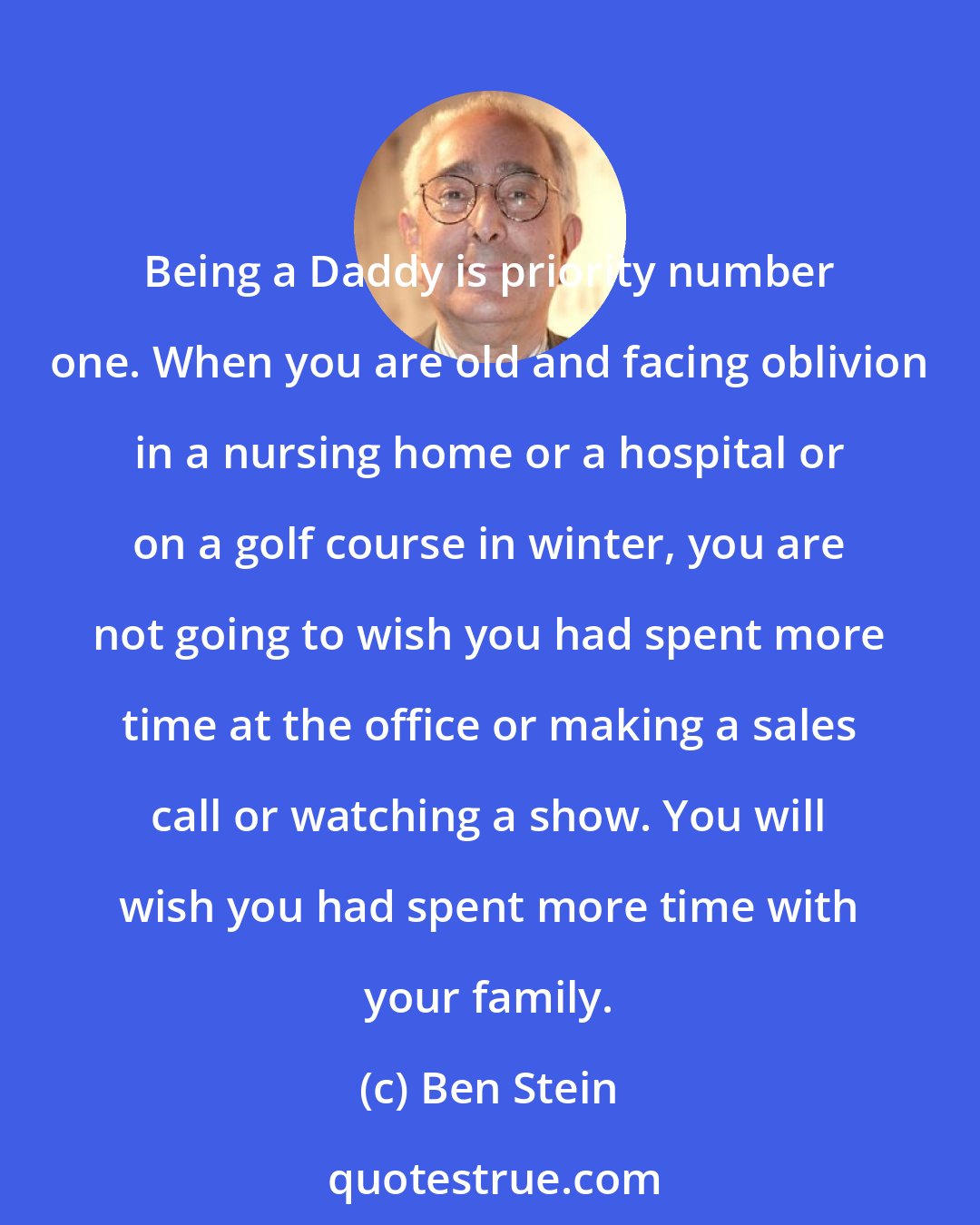 Ben Stein: Being a Daddy is priority number one. When you are old and facing oblivion in a nursing home or a hospital or on a golf course in winter, you are not going to wish you had spent more time at the office or making a sales call or watching a show. You will wish you had spent more time with your family.