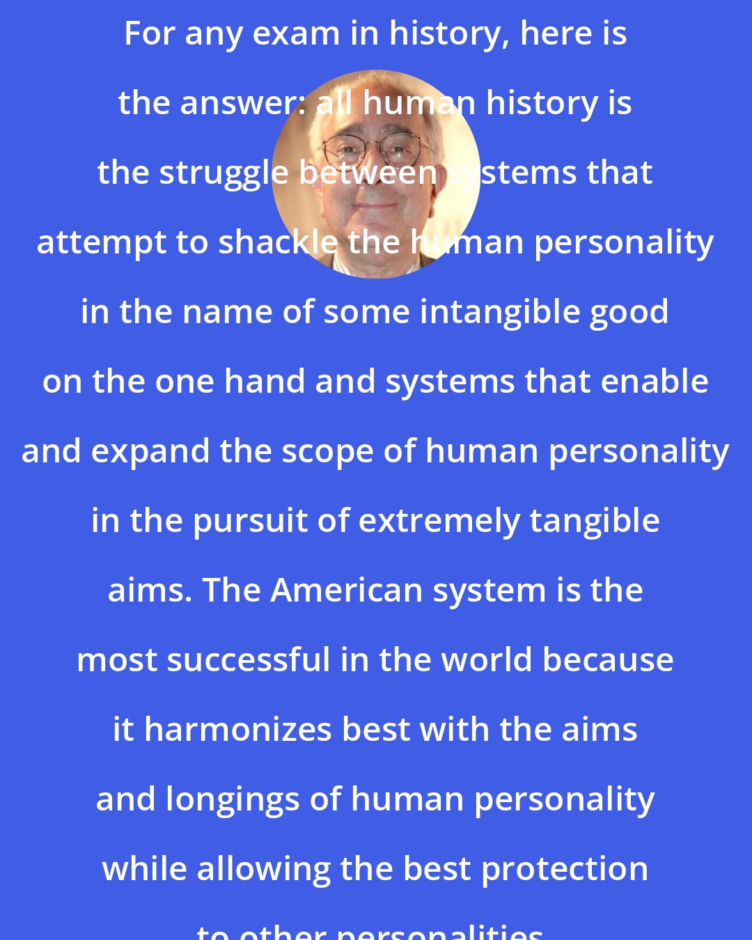 Ben Stein: For any exam in history, here is the answer: all human history is the struggle between systems that attempt to shackle the human personality in the name of some intangible good on the one hand and systems that enable and expand the scope of human personality in the pursuit of extremely tangible aims. The American system is the most successful in the world because it harmonizes best with the aims and longings of human personality while allowing the best protection to other personalities.