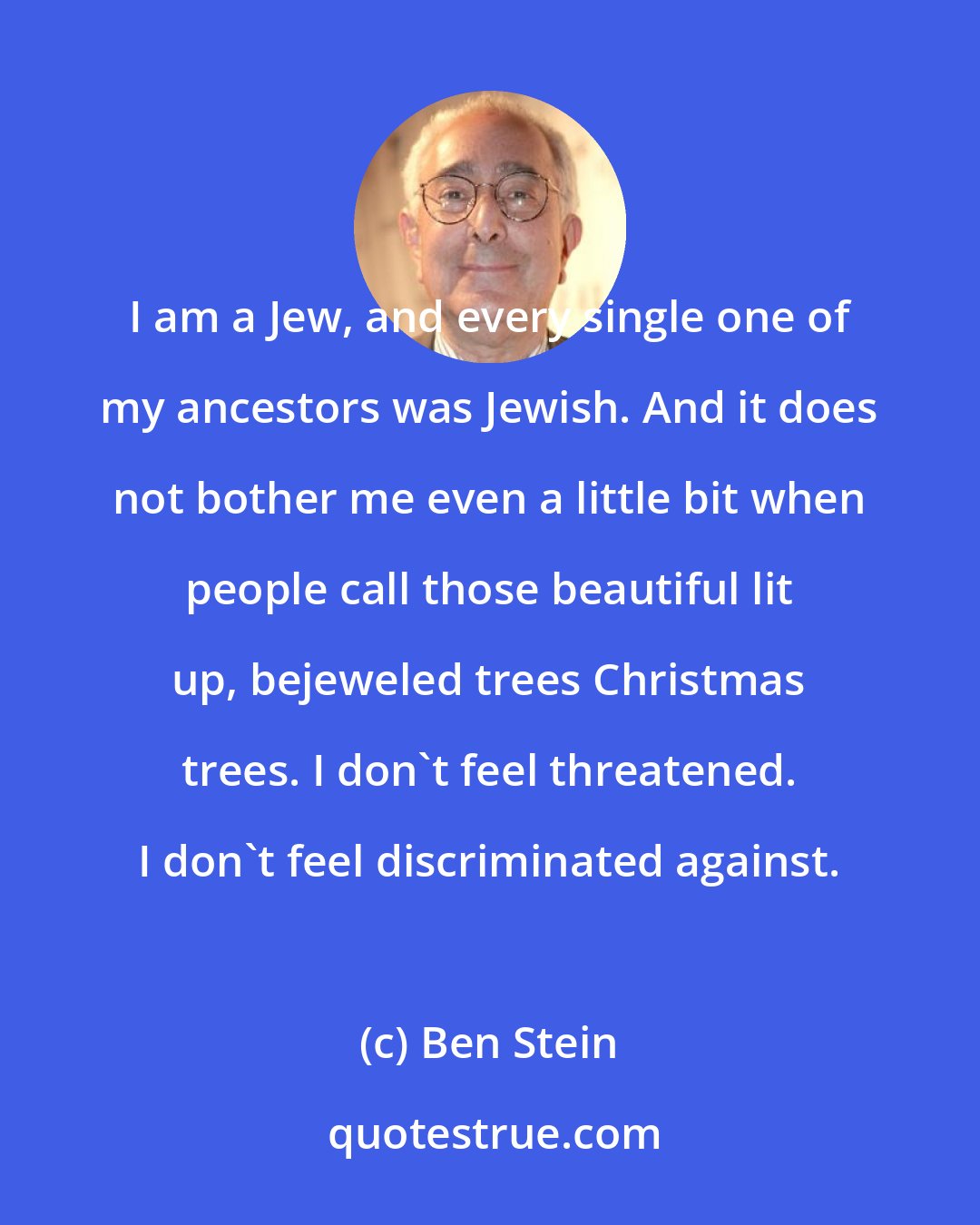 Ben Stein: I am a Jew, and every single one of my ancestors was Jewish. And it does not bother me even a little bit when people call those beautiful lit up, bejeweled trees Christmas trees. I don't feel threatened. I don't feel discriminated against.