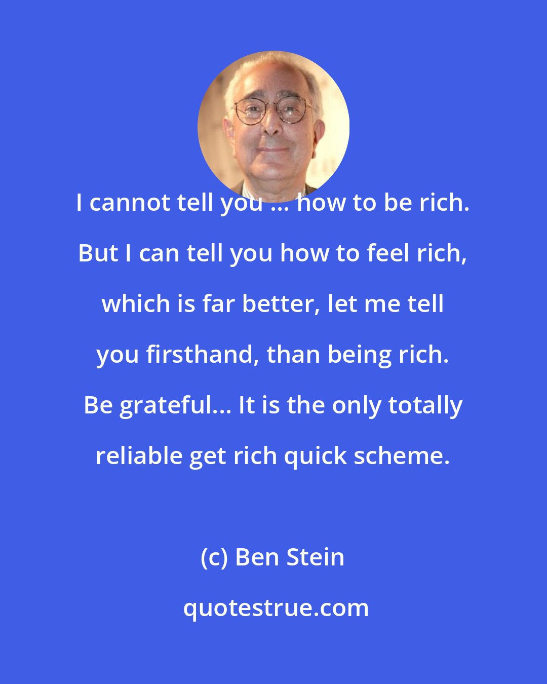 Ben Stein: I cannot tell you ... how to be rich. But I can tell you how to feel rich, which is far better, let me tell you firsthand, than being rich. Be grateful... It is the only totally reliable get rich quick scheme.