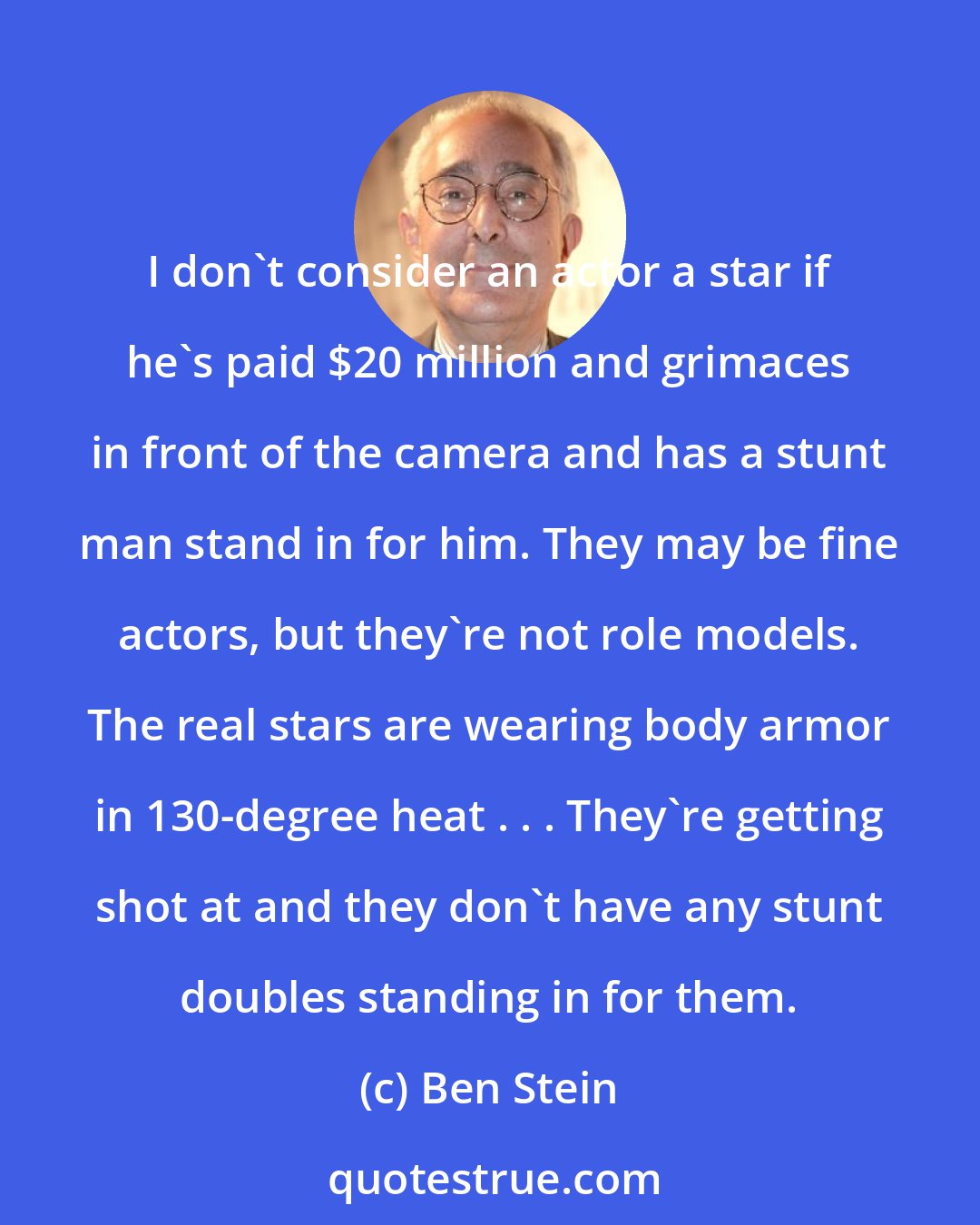 Ben Stein: I don't consider an actor a star if he's paid $20 million and grimaces in front of the camera and has a stunt man stand in for him. They may be fine actors, but they're not role models. The real stars are wearing body armor in 130-degree heat . . . They're getting shot at and they don't have any stunt doubles standing in for them.