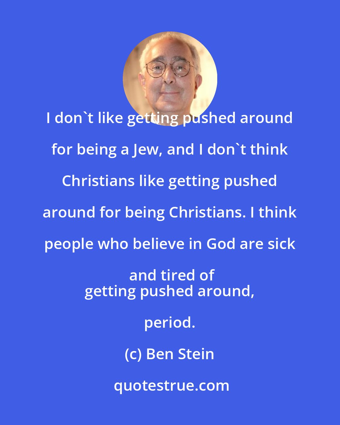 Ben Stein: I don't like getting pushed around for being a Jew, and I don't think Christians like getting pushed around for being Christians. I think people who believe in God are sick and tired of
 getting pushed around, period.