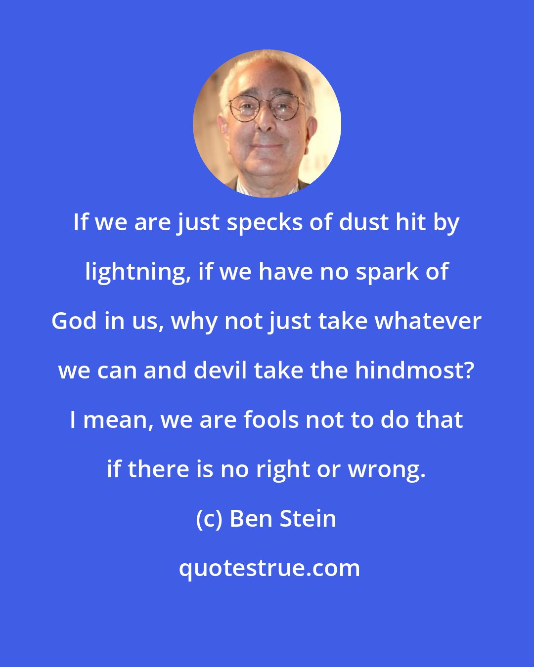 Ben Stein: If we are just specks of dust hit by lightning, if we have no spark of God in us, why not just take whatever we can and devil take the hindmost? I mean, we are fools not to do that if there is no right or wrong.