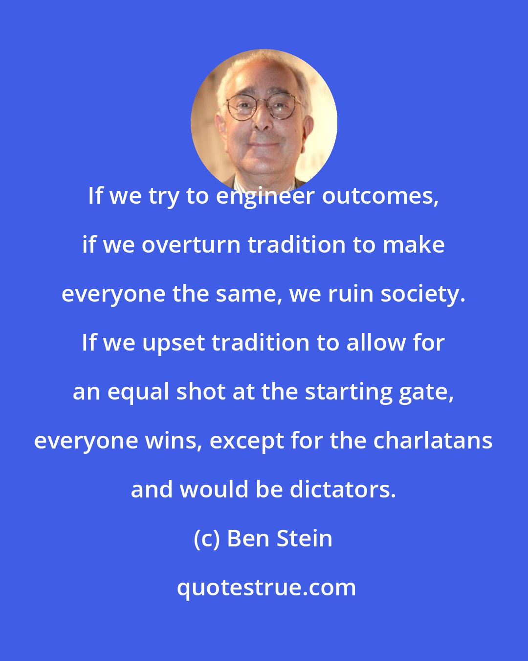 Ben Stein: If we try to engineer outcomes, if we overturn tradition to make everyone the same, we ruin society. If we upset tradition to allow for an equal shot at the starting gate, everyone wins, except for the charlatans and would be dictators.