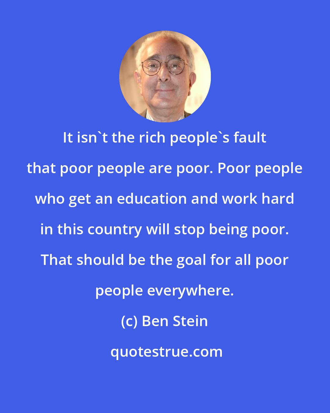 Ben Stein: It isn't the rich people's fault that poor people are poor. Poor people who get an education and work hard in this country will stop being poor. That should be the goal for all poor people everywhere.