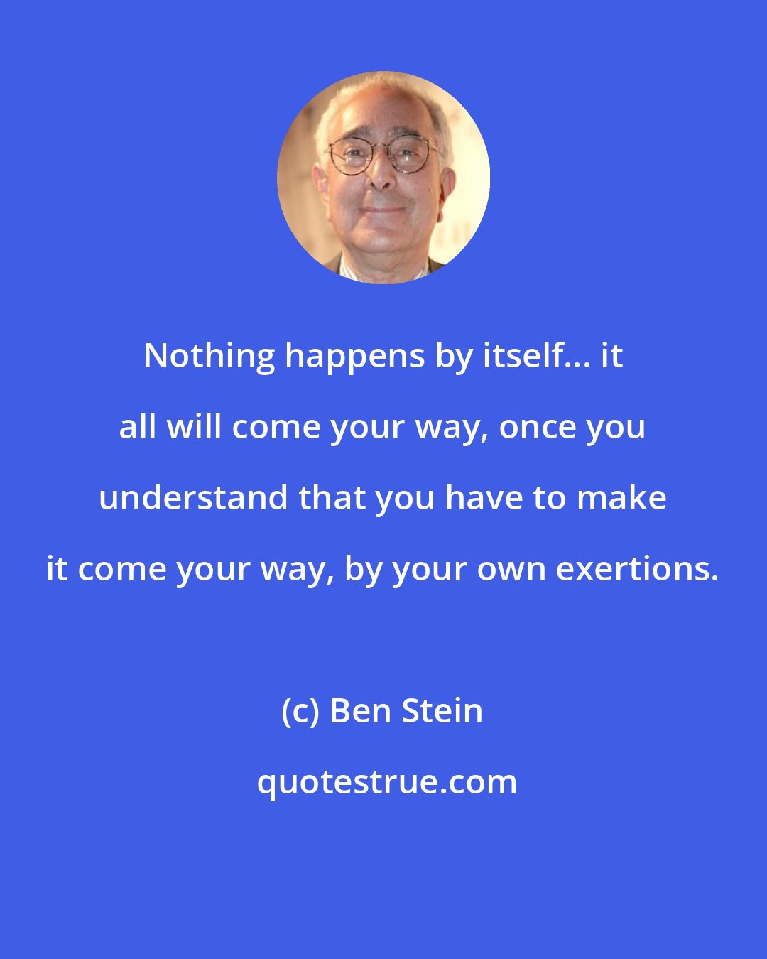 Ben Stein: Nothing happens by itself... it all will come your way, once you understand that you have to make it come your way, by your own exertions.