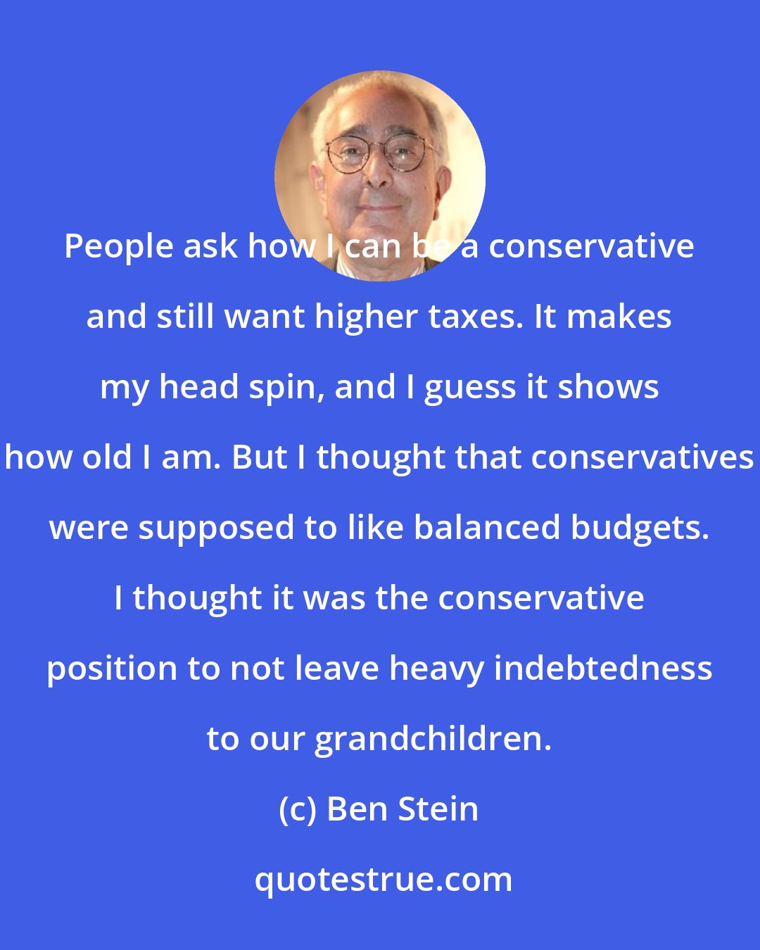 Ben Stein: People ask how I can be a conservative and still want higher taxes. It makes my head spin, and I guess it shows how old I am. But I thought that conservatives were supposed to like balanced budgets. I thought it was the conservative position to not leave heavy indebtedness to our grandchildren.