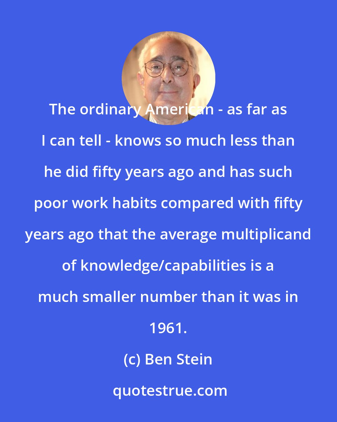 Ben Stein: The ordinary American - as far as I can tell - knows so much less than he did fifty years ago and has such poor work habits compared with fifty years ago that the average multiplicand of knowledge/capabilities is a much smaller number than it was in 1961.