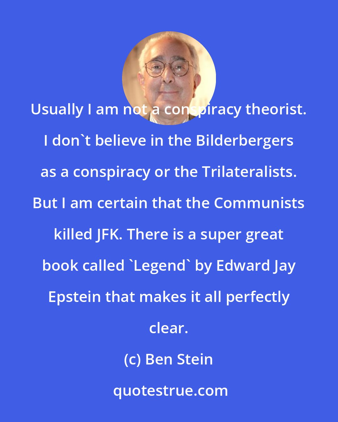 Ben Stein: Usually I am not a conspiracy theorist. I don't believe in the Bilderbergers as a conspiracy or the Trilateralists. But I am certain that the Communists killed JFK. There is a super great book called 'Legend' by Edward Jay Epstein that makes it all perfectly clear.