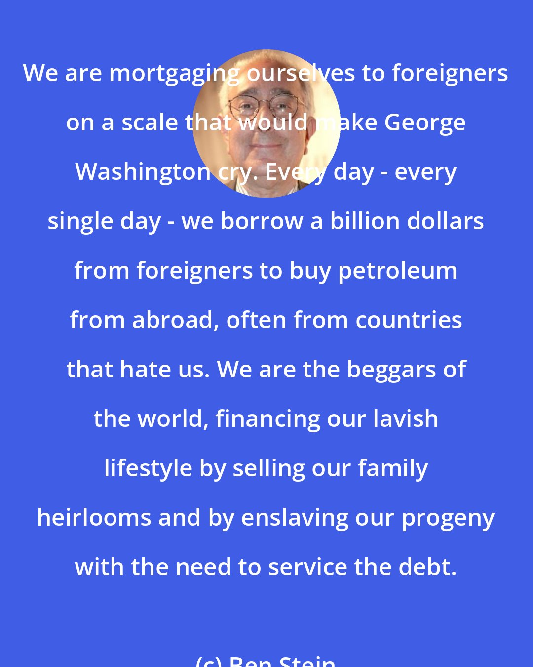 Ben Stein: We are mortgaging ourselves to foreigners on a scale that would make George Washington cry. Every day - every single day - we borrow a billion dollars from foreigners to buy petroleum from abroad, often from countries that hate us. We are the beggars of the world, financing our lavish lifestyle by selling our family heirlooms and by enslaving our progeny with the need to service the debt.