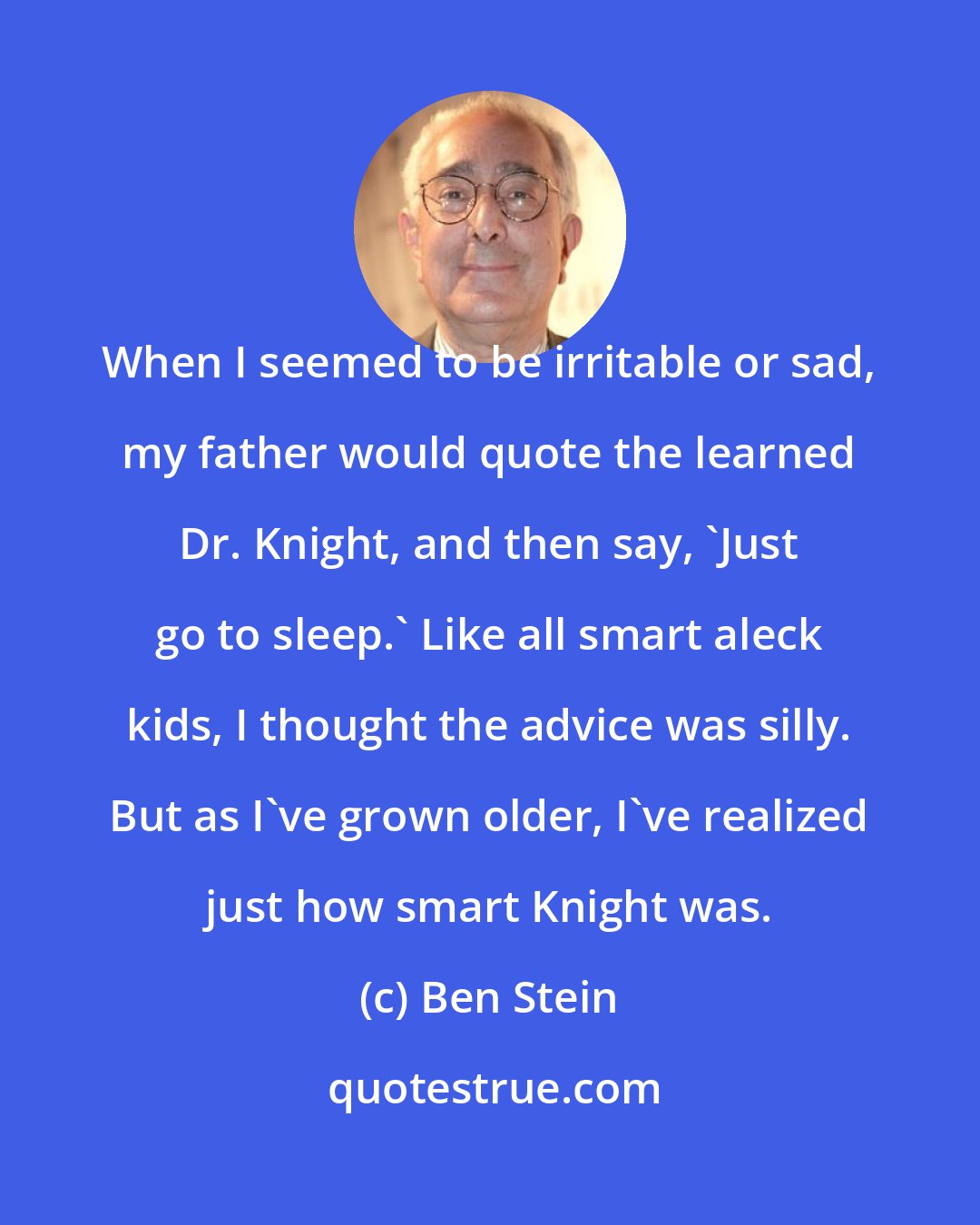 Ben Stein: When I seemed to be irritable or sad, my father would quote the learned Dr. Knight, and then say, 'Just go to sleep.' Like all smart aleck kids, I thought the advice was silly. But as I've grown older, I've realized just how smart Knight was.