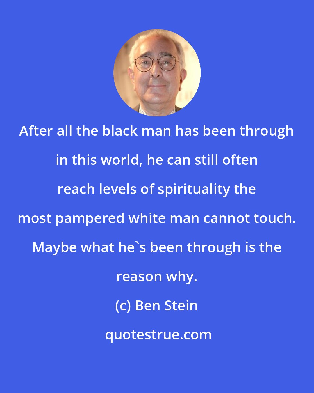 Ben Stein: After all the black man has been through in this world, he can still often reach levels of spirituality the most pampered white man cannot touch. Maybe what he's been through is the reason why.