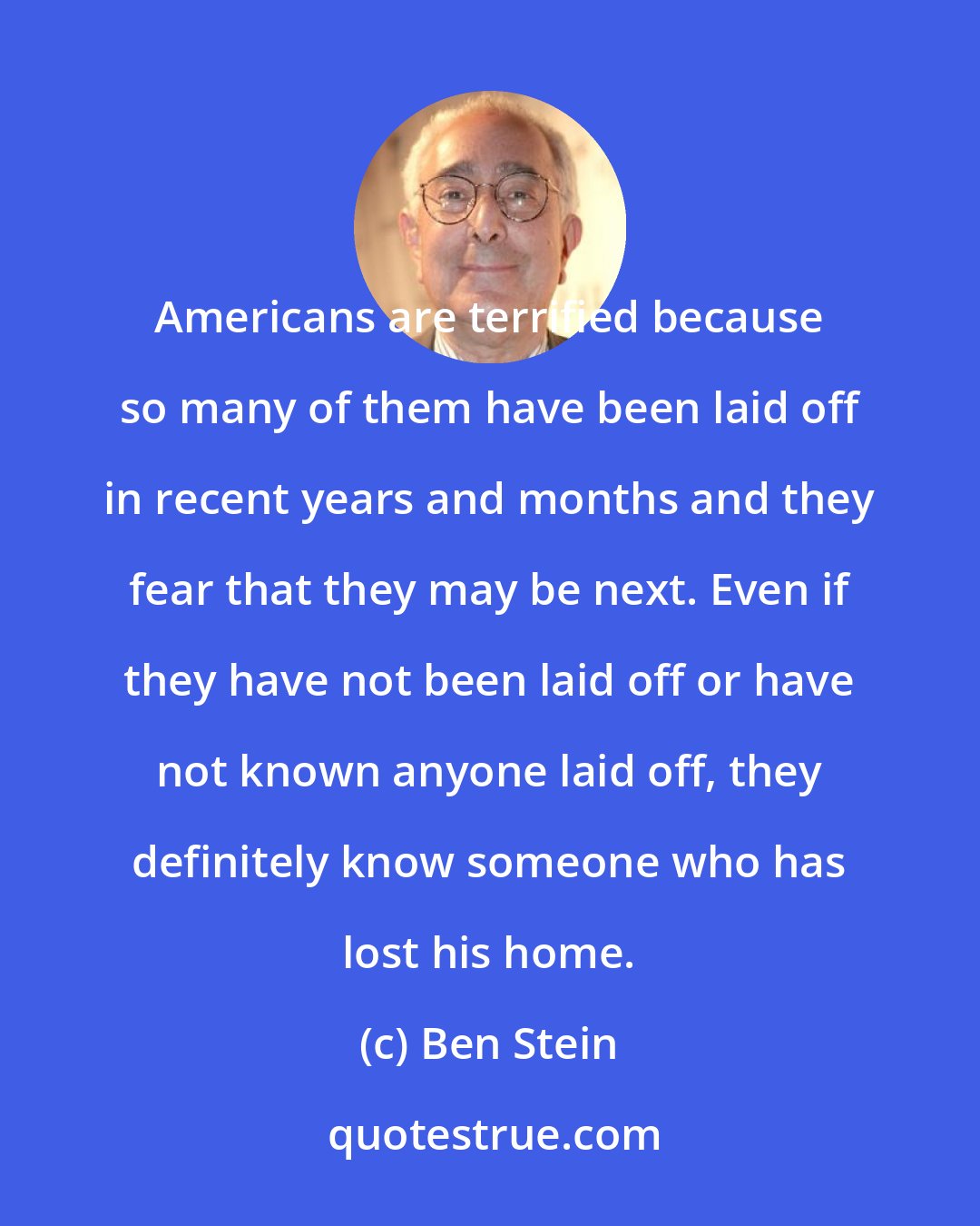 Ben Stein: Americans are terrified because so many of them have been laid off in recent years and months and they fear that they may be next. Even if they have not been laid off or have not known anyone laid off, they definitely know someone who has lost his home.