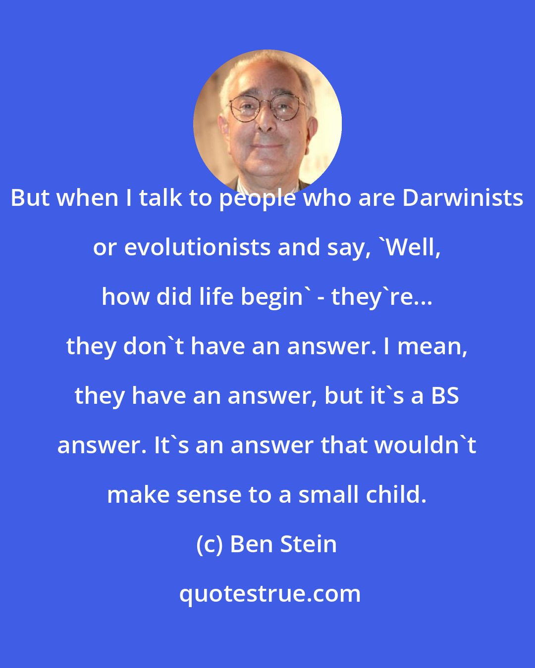 Ben Stein: But when I talk to people who are Darwinists or evolutionists and say, 'Well, how did life begin' - they're... they don't have an answer. I mean, they have an answer, but it's a BS answer. It's an answer that wouldn't make sense to a small child.