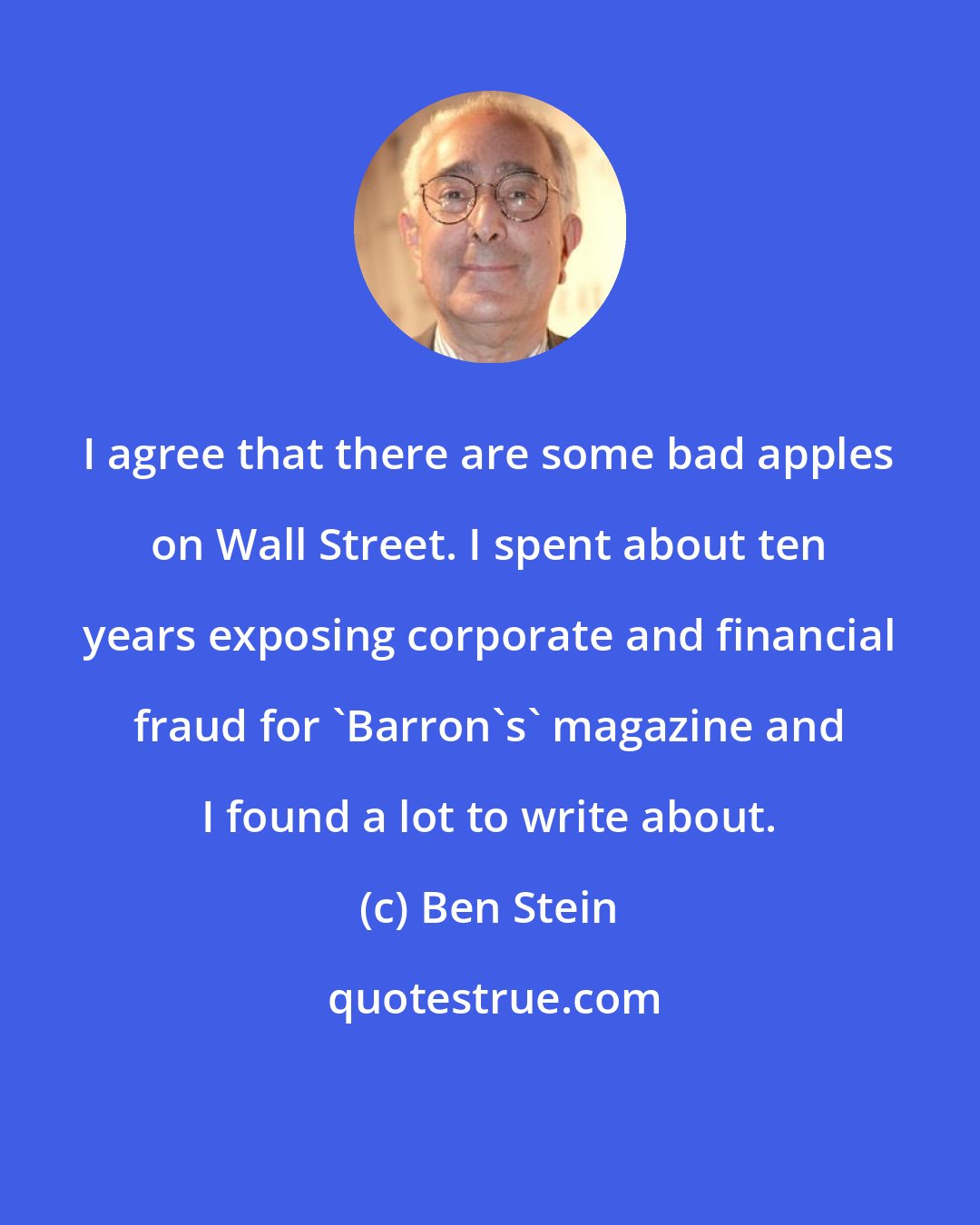 Ben Stein: I agree that there are some bad apples on Wall Street. I spent about ten years exposing corporate and financial fraud for 'Barron's' magazine and I found a lot to write about.