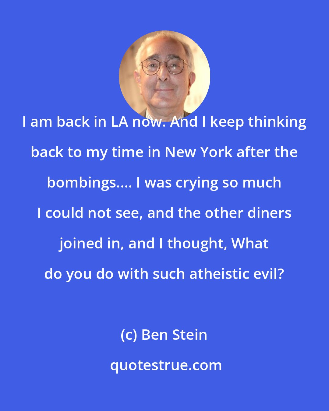 Ben Stein: I am back in LA now. And I keep thinking back to my time in New York after the bombings.... I was crying so much I could not see, and the other diners joined in, and I thought, What do you do with such atheistic evil?