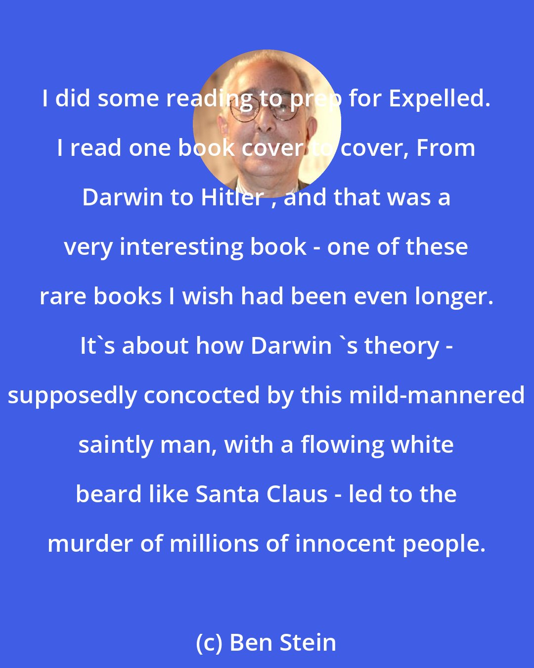 Ben Stein: I did some reading to prep for Expelled. I read one book cover to cover, From Darwin to Hitler , and that was a very interesting book - one of these rare books I wish had been even longer. It's about how Darwin 's theory - supposedly concocted by this mild-mannered saintly man, with a flowing white beard like Santa Claus - led to the murder of millions of innocent people.