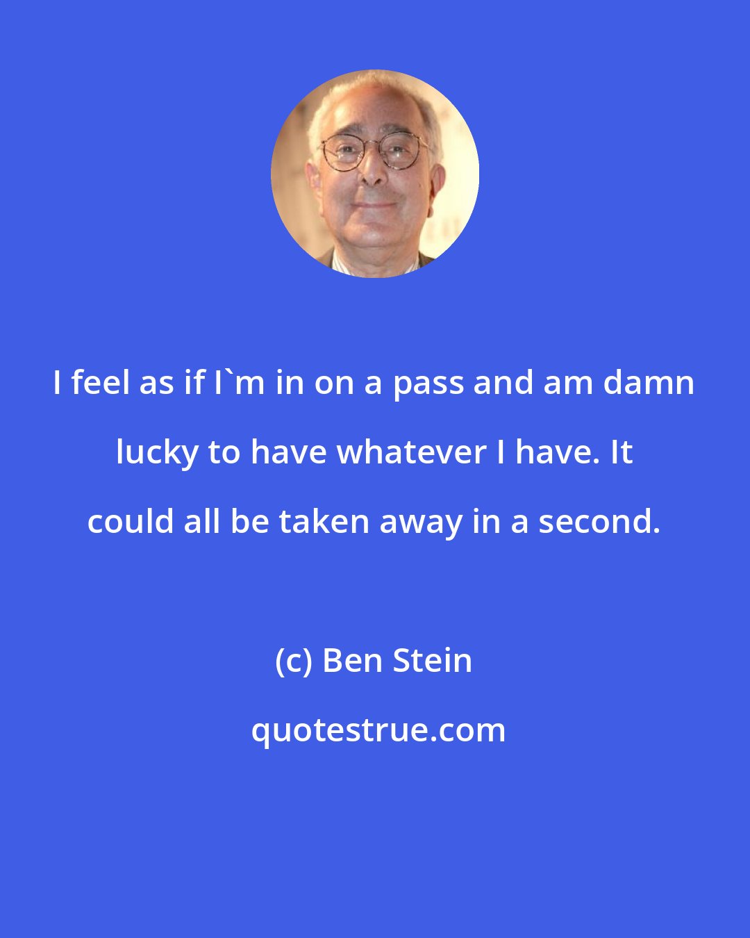 Ben Stein: I feel as if I'm in on a pass and am damn lucky to have whatever I have. It could all be taken away in a second.