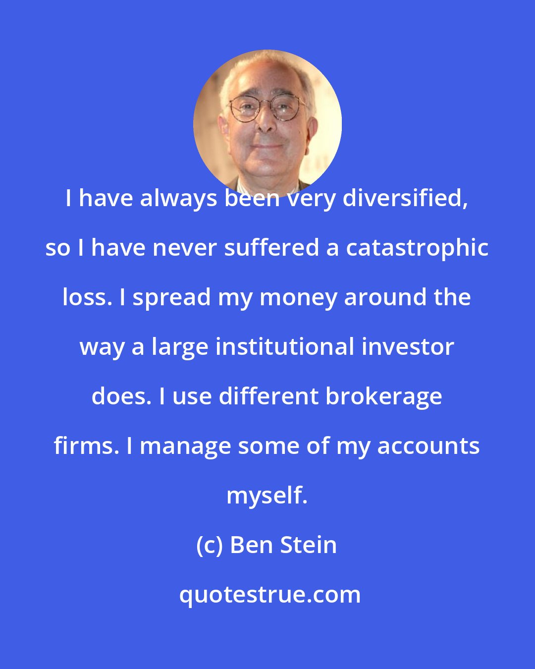 Ben Stein: I have always been very diversified, so I have never suffered a catastrophic loss. I spread my money around the way a large institutional investor does. I use different brokerage firms. I manage some of my accounts myself.