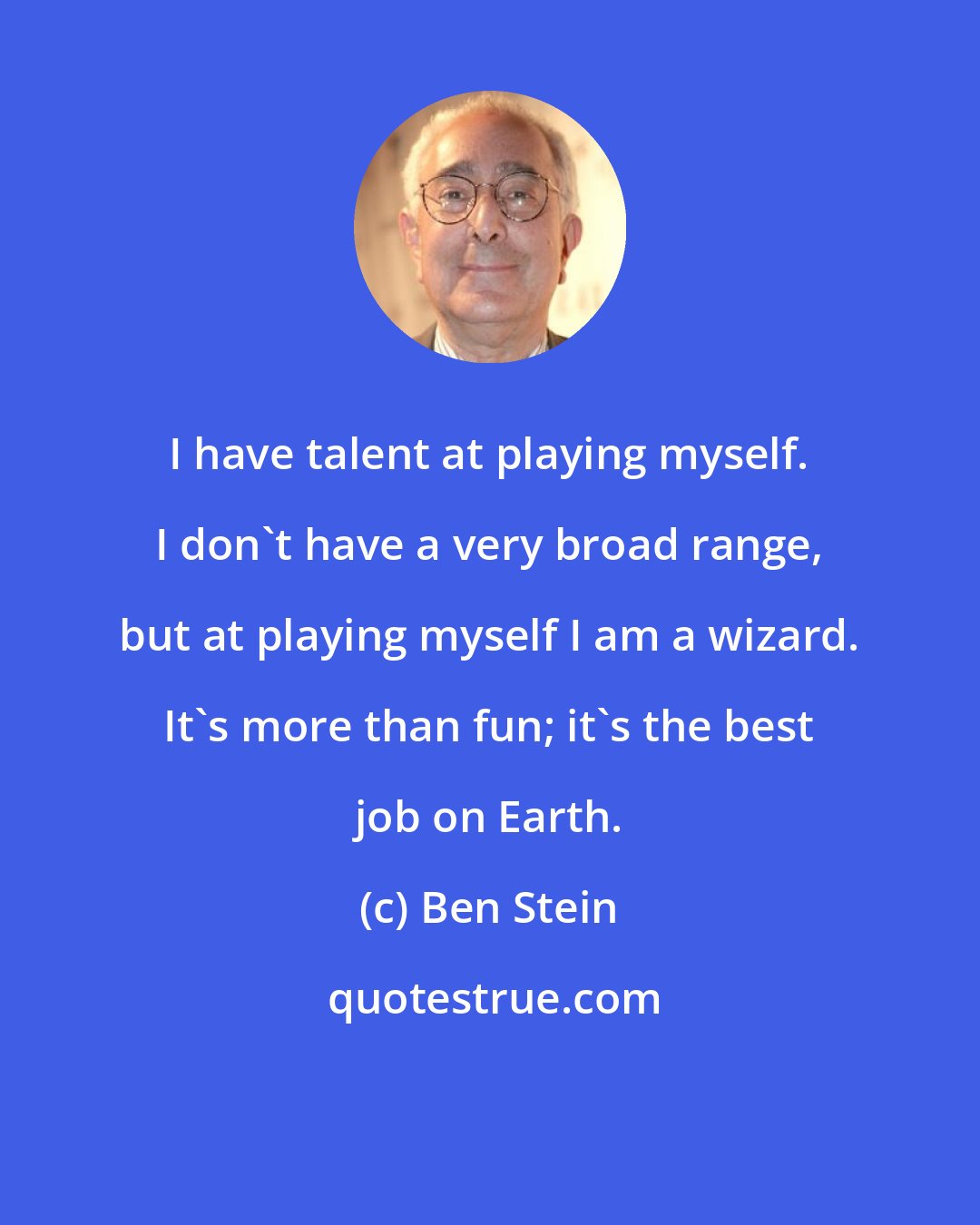 Ben Stein: I have talent at playing myself. I don't have a very broad range, but at playing myself I am a wizard. It's more than fun; it's the best job on Earth.