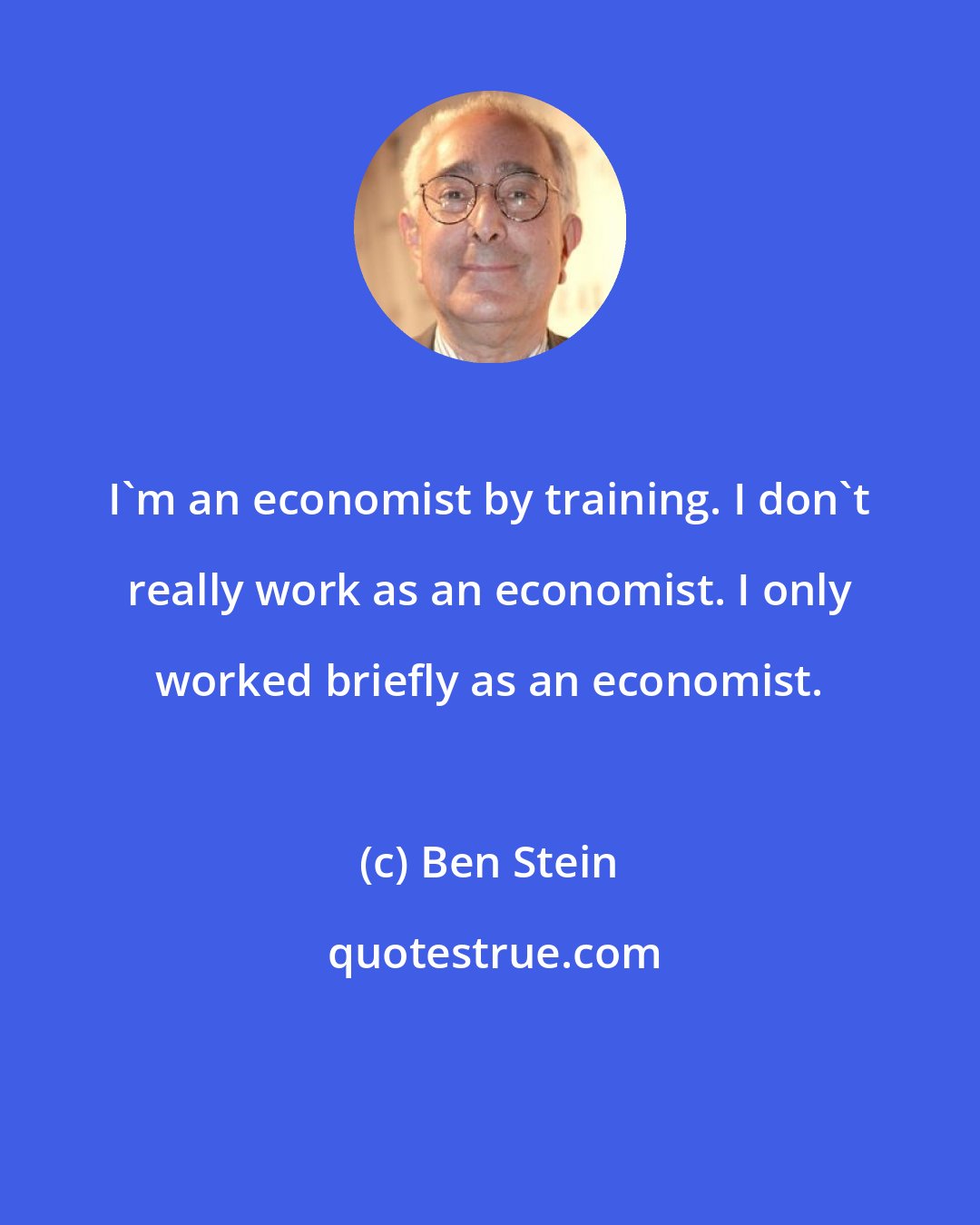 Ben Stein: I'm an economist by training. I don't really work as an economist. I only worked briefly as an economist.