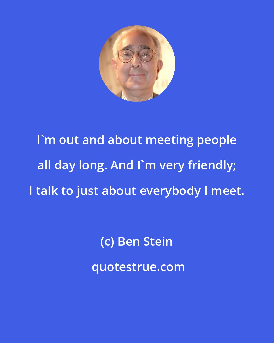 Ben Stein: I'm out and about meeting people all day long. And I'm very friendly; I talk to just about everybody I meet.